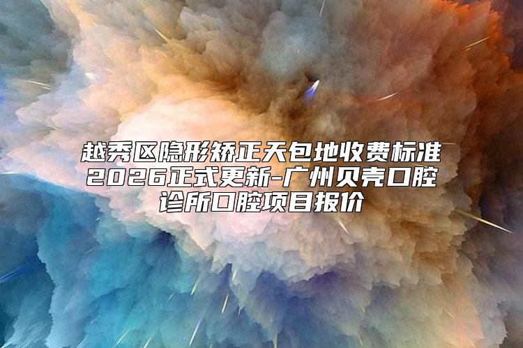 越秀区隐形矫正天包地收费标准2026正式更新-广州贝壳口腔诊所口腔项目报价