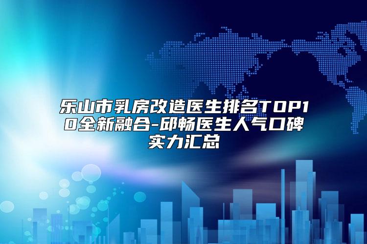 乐山市乳房改造医生排名TOP10全新融合-邱畅医生人气口碑实力汇总