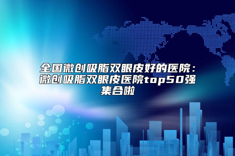 全国微创吸脂双眼皮好的医院：微创吸脂双眼皮医院top50强集合啦