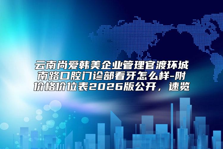 云南尚爱韩美企业管理官渡环城南路口腔门诊部看牙怎么样-附价格价位表2026版公开，速览