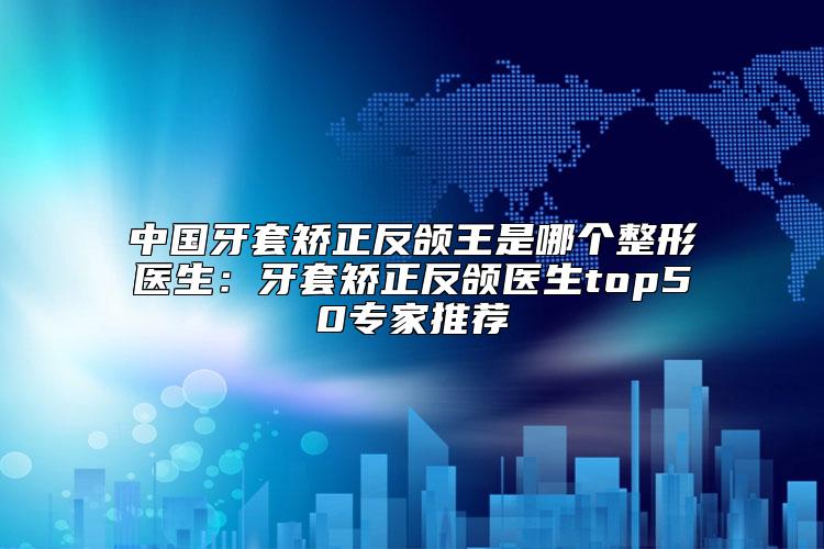 中国牙套矫正反颌王是哪个整形医生：牙套矫正反颌医生top50专家推荐