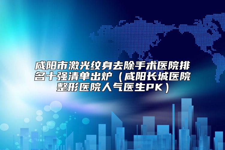 咸阳市激光纹身去除手术医院排名十强清单出炉（咸阳长城医院整形医院人气医生PK）