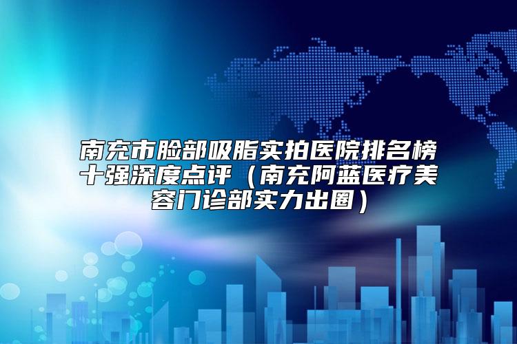 南充市脸部吸脂实拍医院排名榜十强深度点评（南充阿蓝医疗美容门诊部实力出圈）