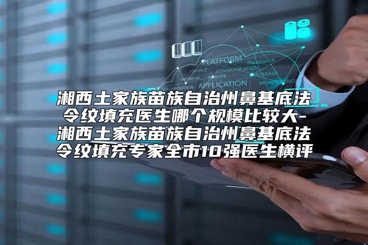 湘西土家族苗族自治州鼻基底法令纹填充医生哪个规模比较大-湘西土家族苗族自治州鼻基底法令纹填充专家全市10强医生横评