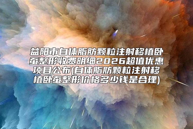 益阳市自体脂肪颗粒注射移植卧蚕整形收费明细2026超值优惠项目公布(自体脂肪颗粒注射移植卧蚕整形价格多少钱是合理)