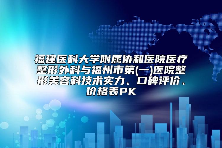 福建医科大学附属协和医院医疗整形外科与福州市第(一)医院整形美容科技术实力、口碑评价、价格表PK