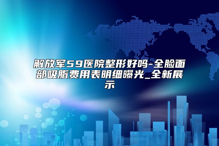 解放军59医院整形好吗-全脸面部吸脂费用表明细曝光_全新展示