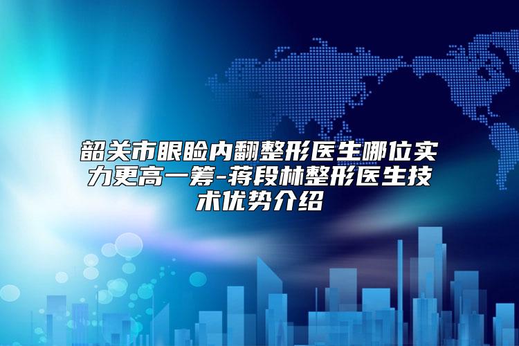 韶关市眼睑内翻整形医生哪位实力更高一筹-蒋段林整形医生技术优势介绍
