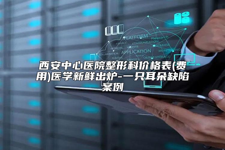 西安中心医院整形科价格表(费用)医学新鲜出炉-一只耳朵缺陷案例