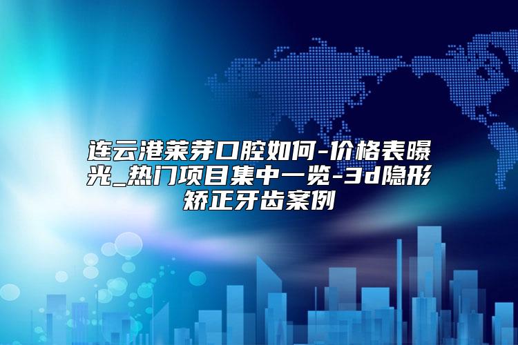 连云港莱芽口腔如何-价格表曝光_热门项目集中一览-3d隐形矫正牙齿案例