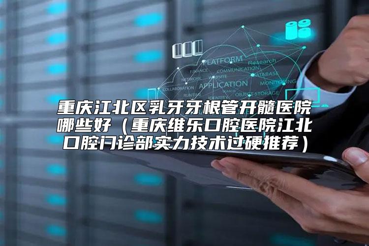 重庆江北区乳牙牙根管开髓医院哪些好（重庆维乐口腔医院江北口腔门诊部实力技术过硬推荐）