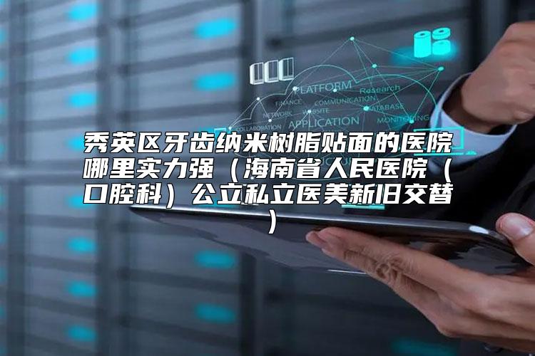 秀英区牙齿纳米树脂贴面的医院哪里实力强（海南省人民医院（口腔科）公立私立医美新旧交替）