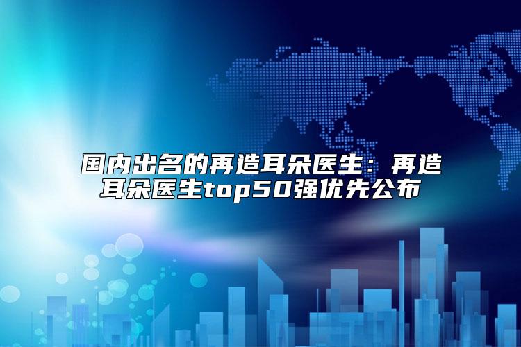 国内出名的再造耳朵医生：再造耳朵医生top50强优先公布