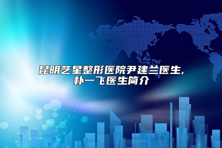 昆明艺星整形医院尹建兰医生,朴一飞医生简介