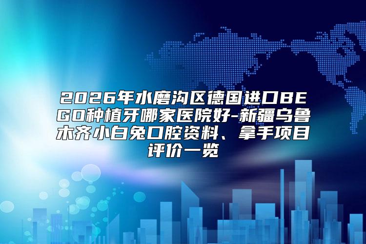 2026年水磨沟区德国进口BEGO种植牙哪家医院好-新疆乌鲁木齐小白兔口腔资料、拿手项目评价一览