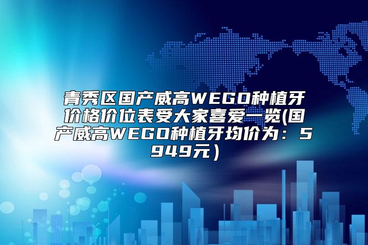 青秀区国产威高WEGO种植牙价格价位表受大家喜爱一览(国产威高WEGO种植牙均价为：5949元）