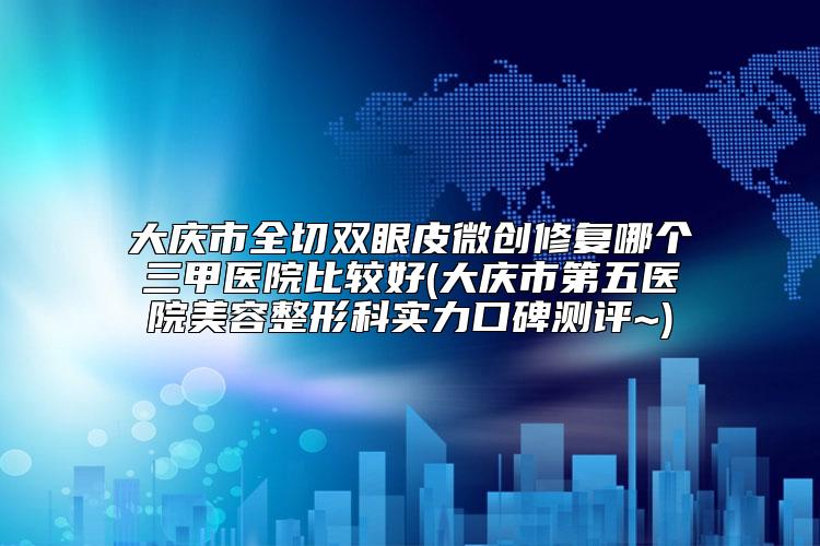 大庆市全切双眼皮微创修复哪个三甲医院比较好(大庆市第五医院美容整形科实力口碑测评~)