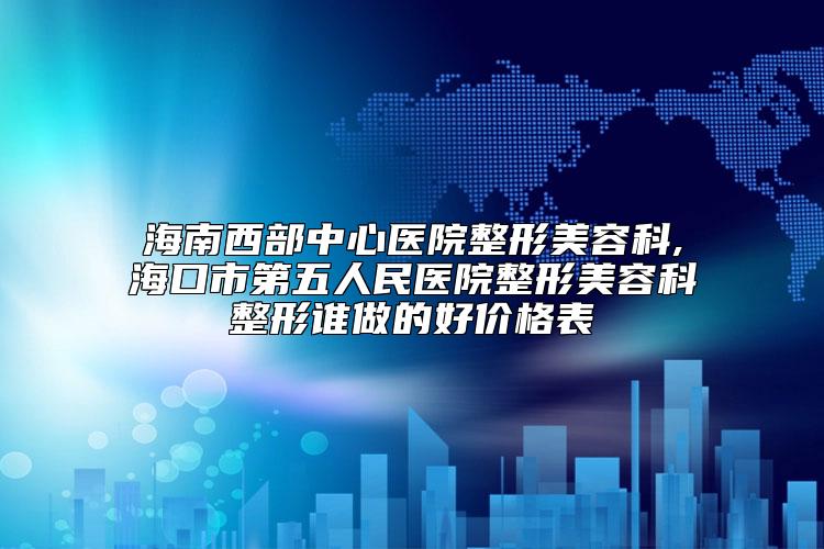 海南西部中心医院整形美容科,海口市第五人民医院整形美容科整形谁做的好价格表