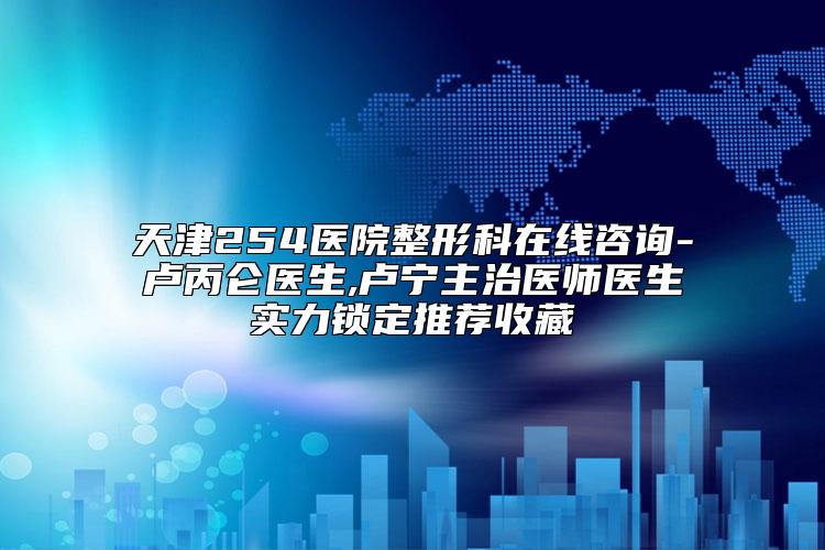天津254医院整形科在线咨询-卢丙仑医生,卢宁主治医师医生实力锁定推荐收藏