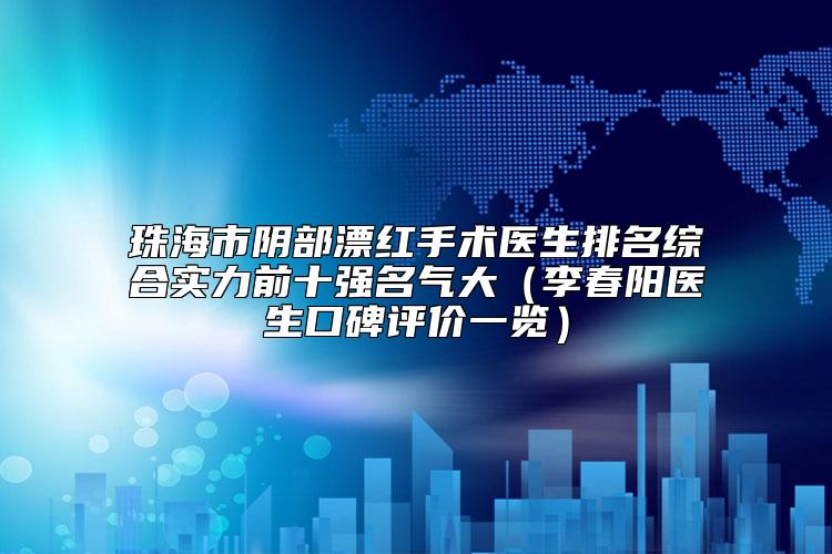 珠海市阴部漂红手术医生排名综合实力前十强名气大（李春阳医生口碑评价一览）