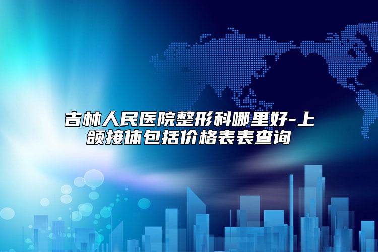 吉林人民医院整形科哪里好-上颌接体包括价格表表查询
