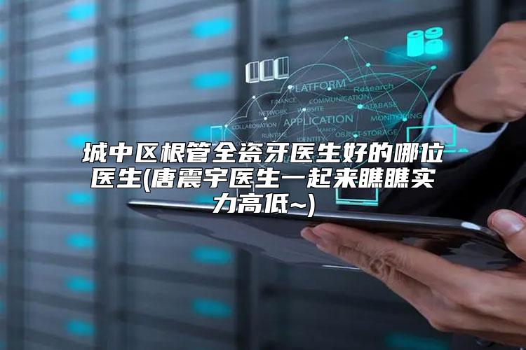 城中区根管全瓷牙医生好的哪位医生(唐震宇医生一起来瞧瞧实力高低~)