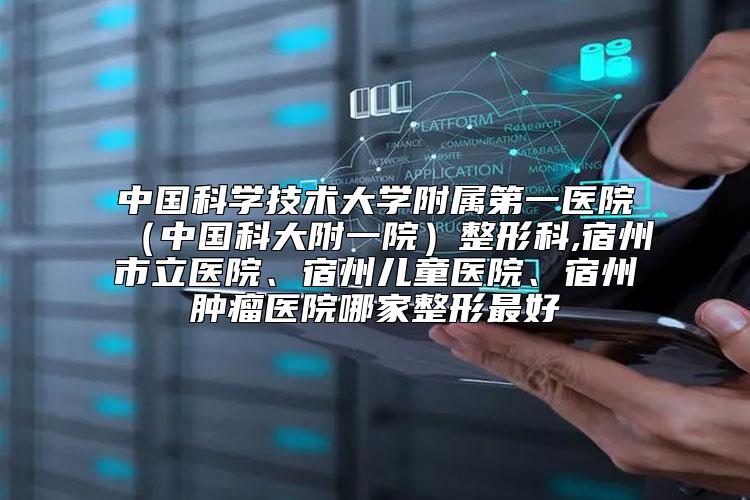 中国科学技术大学附属第一医院（中国科大附一院）整形科,宿州市立医院、宿州儿童医院、宿州肿瘤医院哪家整形最好