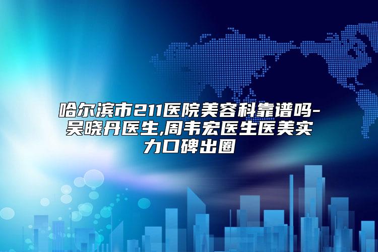 哈尔滨市211医院美容科靠谱吗-吴晓丹医生,周韦宏医生医美实力口碑出圈
