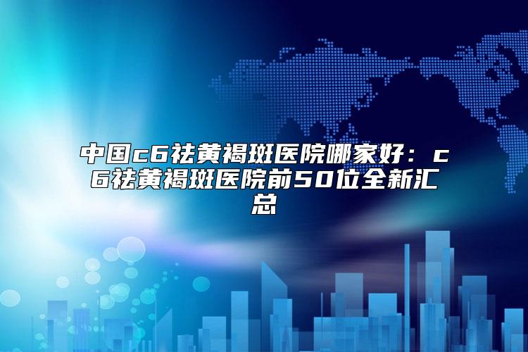 中国c6祛黄褐斑医院哪家好：c6祛黄褐斑医院前50位全新汇总