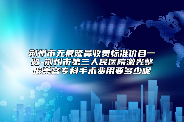 荆州市无痕隆鼻收费标准价目一览-荆州市第三人民医院激光整形美容专科手术费用要多少呢