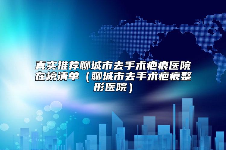 真实推荐聊城市去手术疤痕医院在榜清单（聊城市去手术疤痕整形医院）