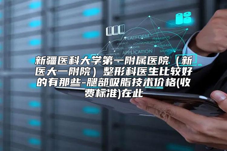 新疆医科大学第一附属医院（新医大一附院）整形科医生比较好的有那些-腿部吸脂技术价格(收费标准)在此