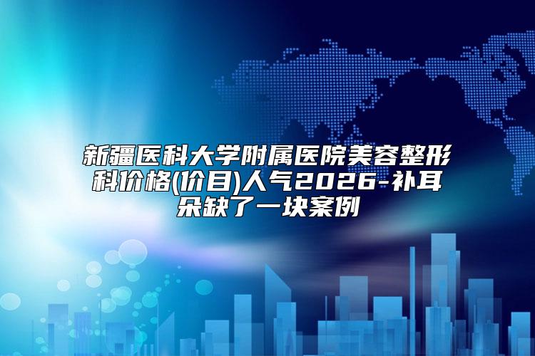 新疆医科大学附属医院美容整形科价格(价目)人气2026-补耳朵缺了一块案例