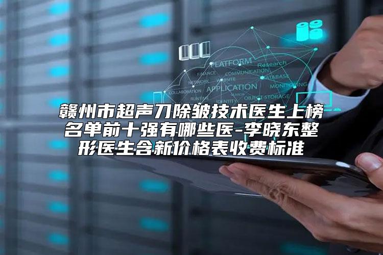 赣州市超声刀除皱技术医生上榜名单前十强有哪些医-李晓东整形医生含新价格表收费标准