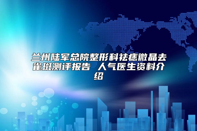 兰州陆军总院整形科祛痣微晶去雀斑测评报告 人气医生资料介绍