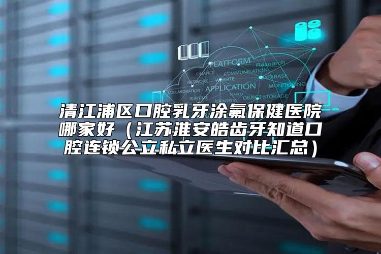 清江浦区口腔乳牙涂氟保健医院哪家好（江苏淮安皓齿牙知道口腔连锁公立私立医生对比汇总）
