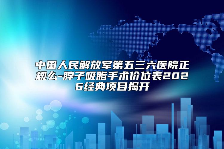 中国人民解放军第五三六医院正规么-脖子吸脂手术价位表2026经典项目揭开