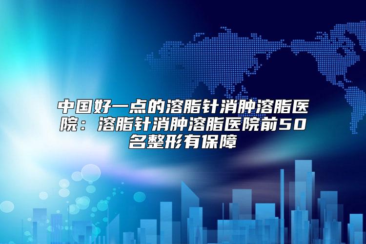 中国好一点的溶脂针消肿溶脂医院：溶脂针消肿溶脂医院前50名整形有保障