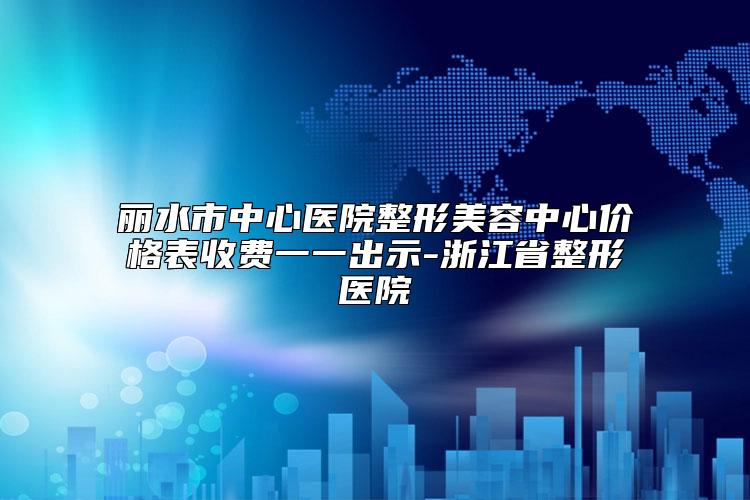 丽水市中心医院整形美容中心价格表收费一一出示-浙江省整形医院