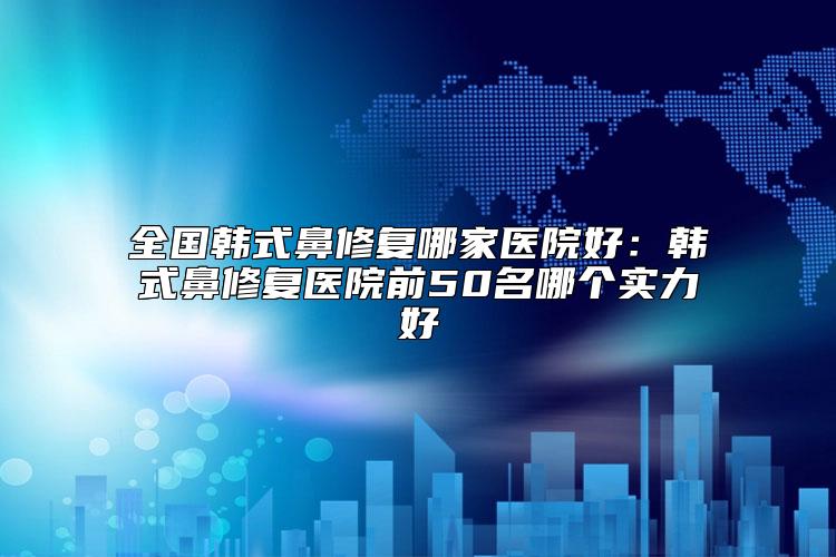 全国韩式鼻修复哪家医院好：韩式鼻修复医院前50名哪个实力好