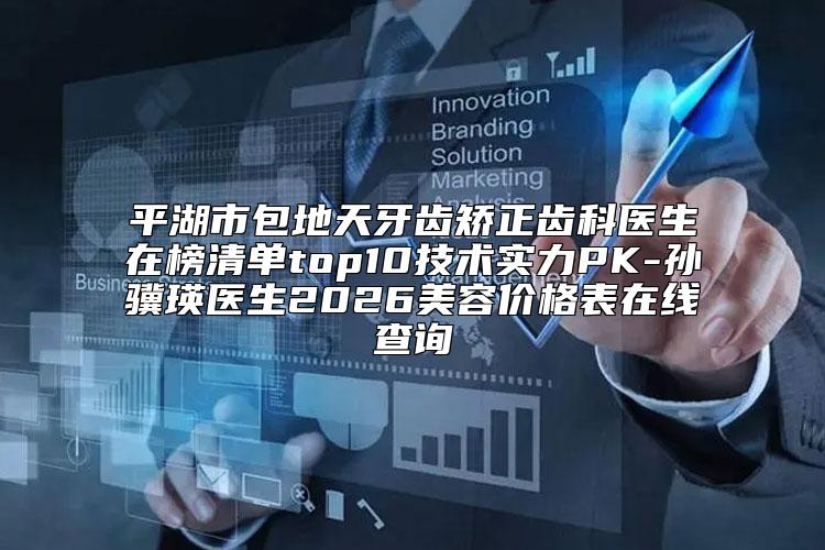 平湖市包地天牙齿矫正齿科医生在榜清单top10技术实力PK-孙骥瑛医生2026美容价格表在线查询
