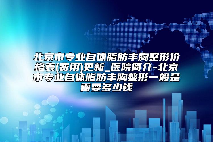 北京市专业自体脂肪丰胸整形价格表(费用)更新_医院简介-北京市专业自体脂肪丰胸整形一般是需要多少钱