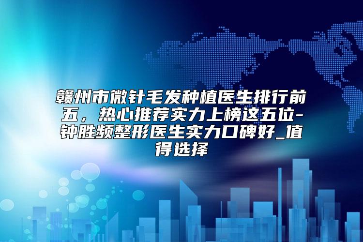 赣州市微针毛发种植医生排行前五，热心推荐实力上榜这五位-钟胜频整形医生实力口碑好_值得选择