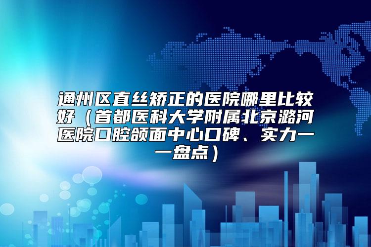 通州区直丝矫正的医院哪里比较好（首都医科大学附属北京潞河医院口腔颌面中心口碑、实力一一盘点）