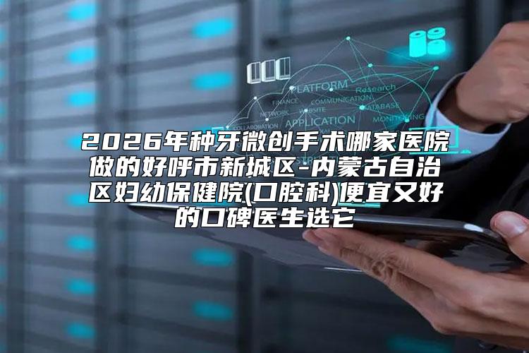 2026年种牙微创手术哪家医院做的好呼市新城区-内蒙古自治区妇幼保健院(口腔科)便宜又好的口碑医生选它