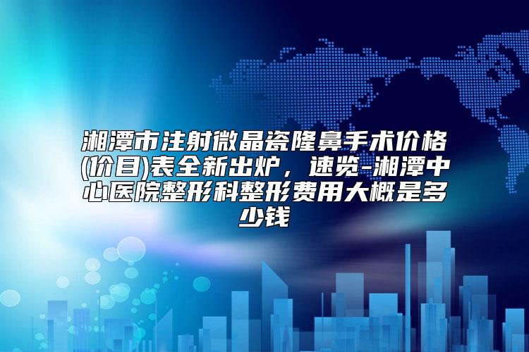 湘潭市注射微晶瓷隆鼻手术价格(价目)表全新出炉，速览-湘潭中心医院整形科整形费用大概是多少钱