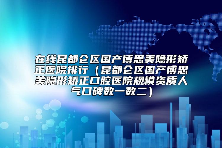 在线昆都仑区国产博思美隐形矫正医院排行（昆都仑区国产博思美隐形矫正口腔医院规模资质人气口碑数一数二）