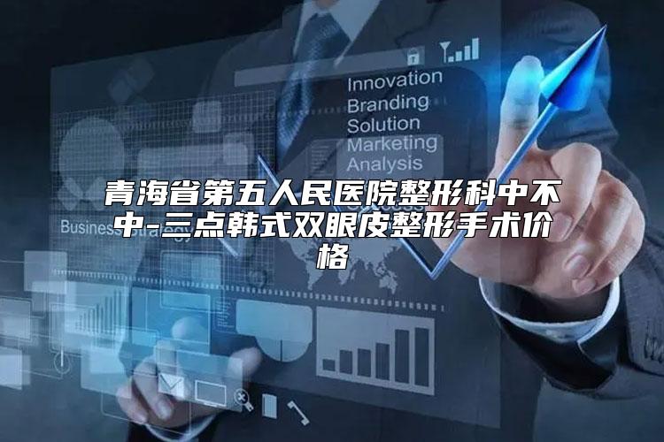 青海省第五人民医院整形科中不中-三点韩式双眼皮整形手术价格