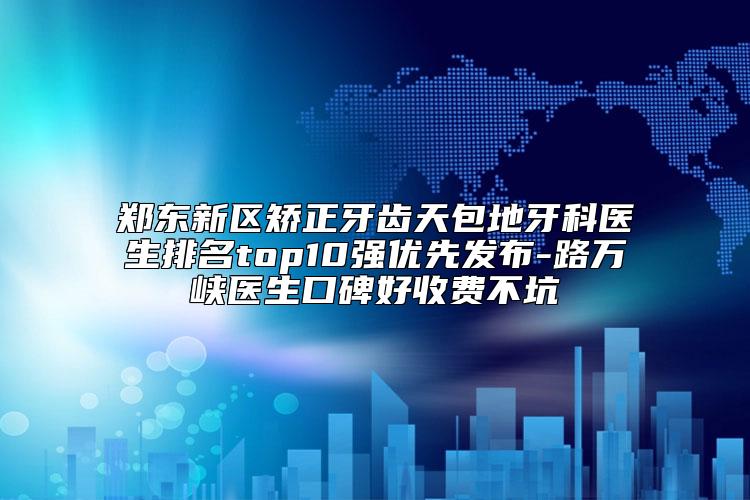 郑东新区矫正牙齿天包地牙科医生排名top10强优先发布-路万峡医生口碑好收费不坑