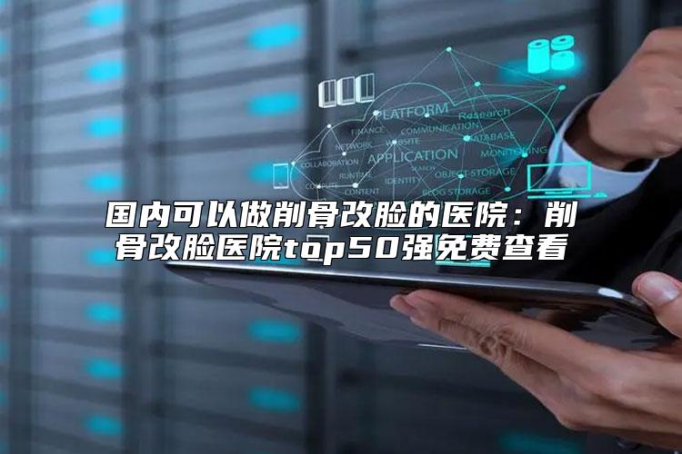 国内可以做削骨改脸的医院：削骨改脸医院top50强免费查看